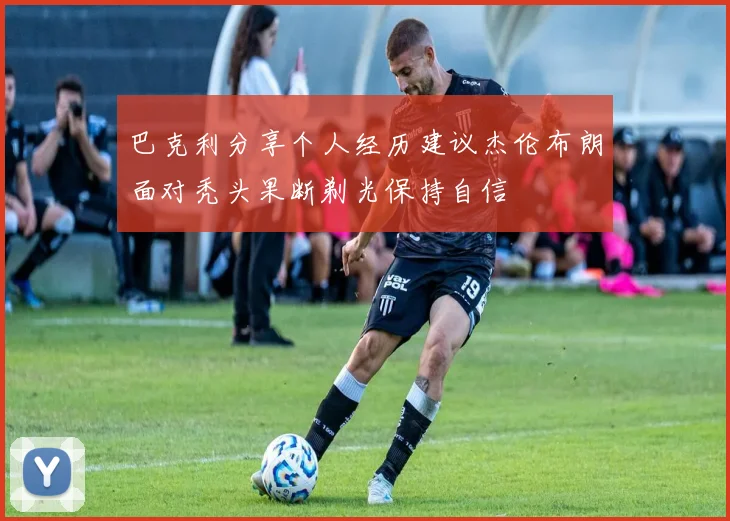 巴克利分享个人经历建议杰伦布朗面对秃头果断剃光保持自信