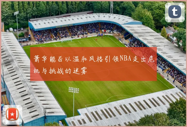 萧华能否以温和风格引领NBA走出危机与挑战的迷雾