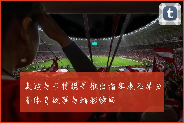 麦迪与卡特携手推出播客表兄弟分享体育故事与精彩瞬间