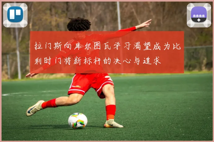 拉门斯向库尔图瓦学习渴望成为比利时门将新标杆的决心与追求