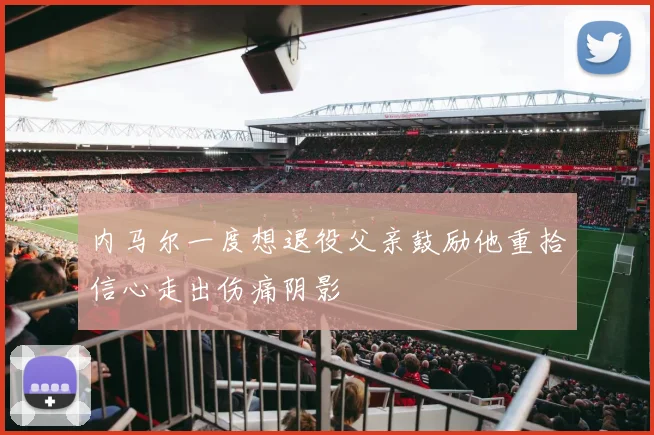 内马尔一度想退役父亲鼓励他重拾信心走出伤痛阴影