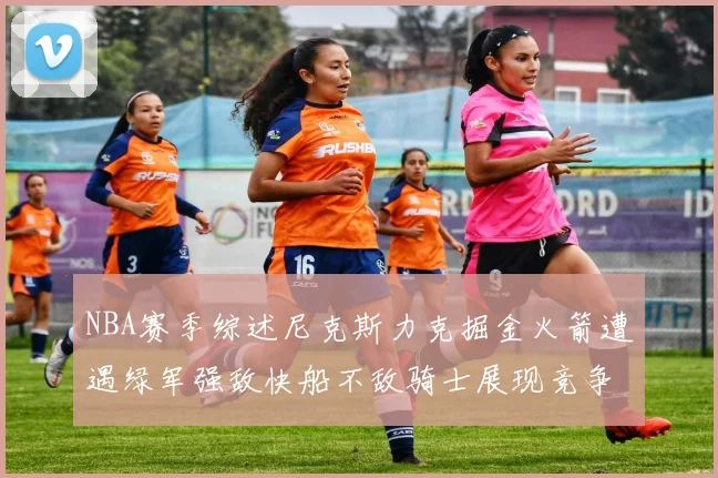 NBA赛季综述尼克斯力克掘金火箭遭遇绿军强敌快船不敌骑士展现竞争激烈