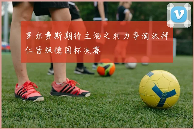 罗尔费斯期待主场之利力争淘汰拜仁晋级德国杯决赛