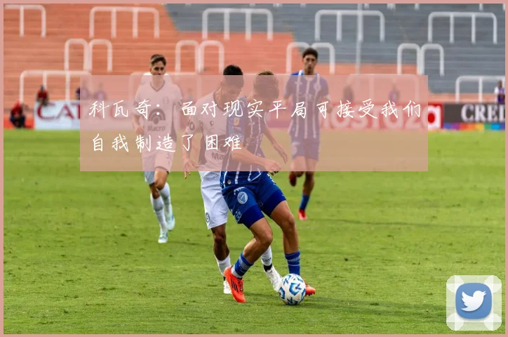 科瓦奇：面对现实平局可接受我们自我制造了困难
