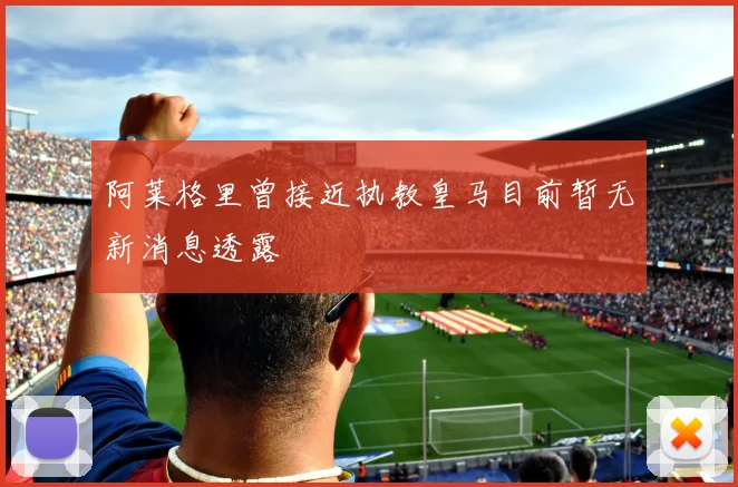 阿莱格里曾接近执教皇马目前暂无新消息透露