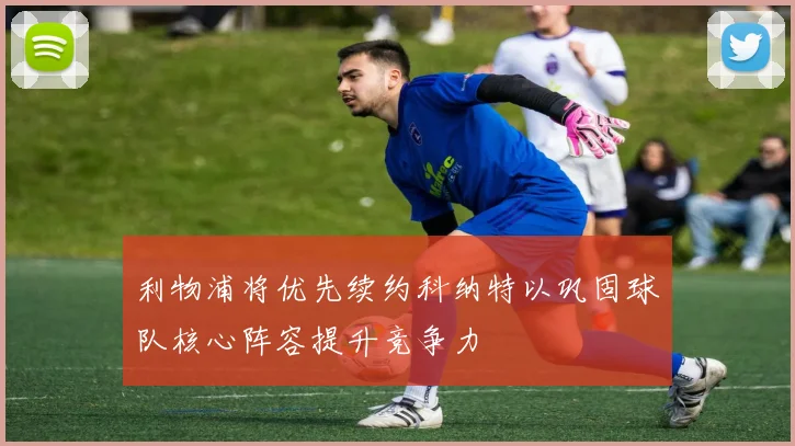 利物浦将优先续约科纳特以巩固球队核心阵容提升竞争力