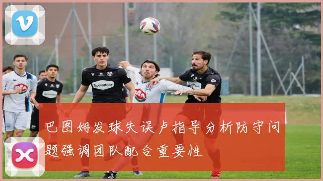 巴图姆发球失误卢指导分析防守问题强调团队配合重要性