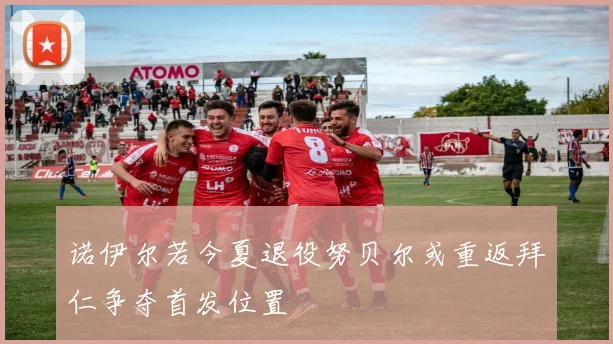 诺伊尔若今夏退役努贝尔或重返拜仁争夺首发位置