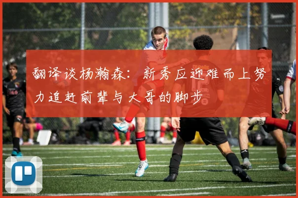 翻译谈杨瀚森：新秀应迎难而上努力追赶前辈与大哥的脚步