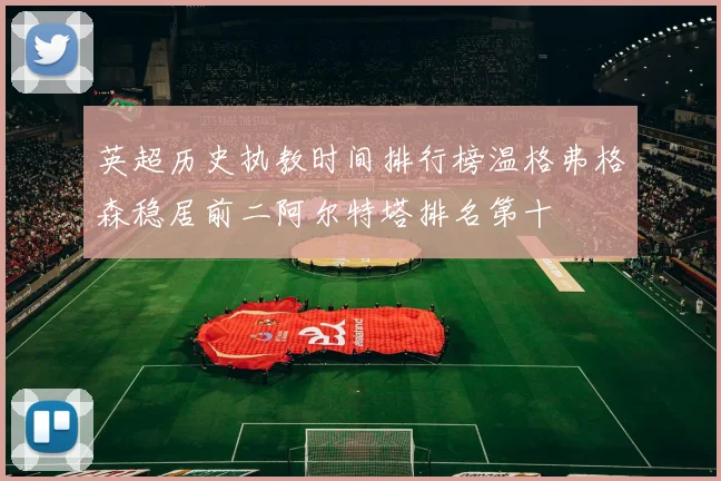 英超历史执教时间排行榜温格弗格森稳居前二阿尔特塔排名第十
