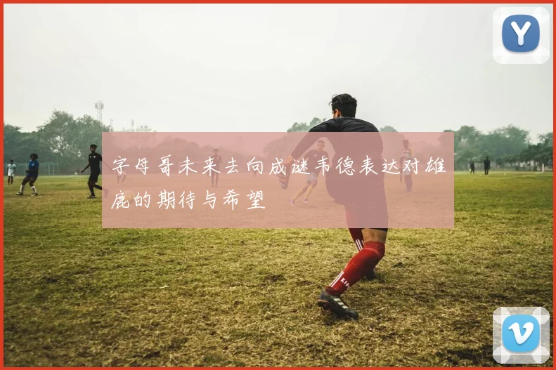 字母哥未来去向成谜韦德表达对雄鹿的期待与希望