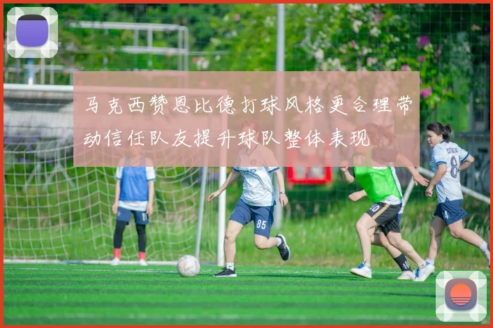 马克西赞恩比德打球风格更合理带动信任队友提升球队整体表现