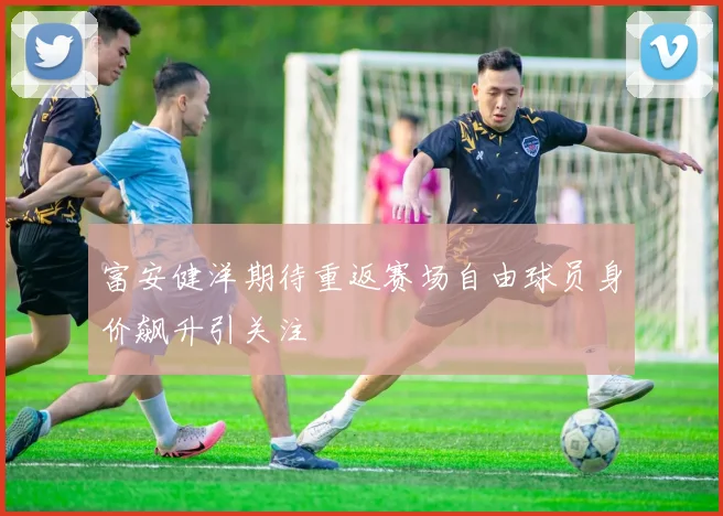 富安健洋期待重返赛场自由球员身价飙升引关注