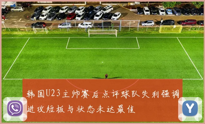韩国U23主帅赛后点评球队失利强调进攻短板与状态未达最佳
