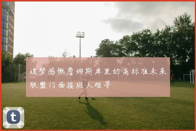 追梦感慨詹姆斯库里的高标准未来联盟门面接班人难寻