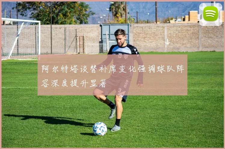 阿尔特塔谈替补席变化强调球队阵容深度提升显著