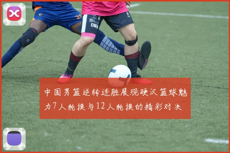 中国男篮逆转连胜展现硬汉篮球魅力7人轮换与12人轮换的精彩对决