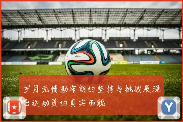 岁月无情勒布朗的坚持与挑战展现出运动员的真实面貌