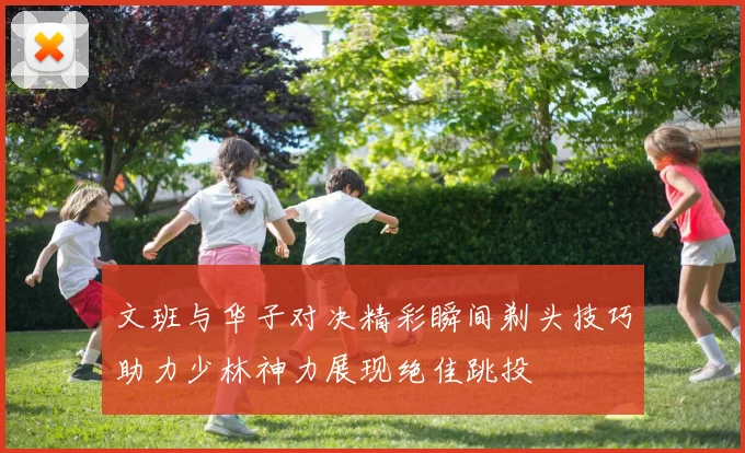 文班与华子对决精彩瞬间剃头技巧助力少林神力展现绝佳跳投