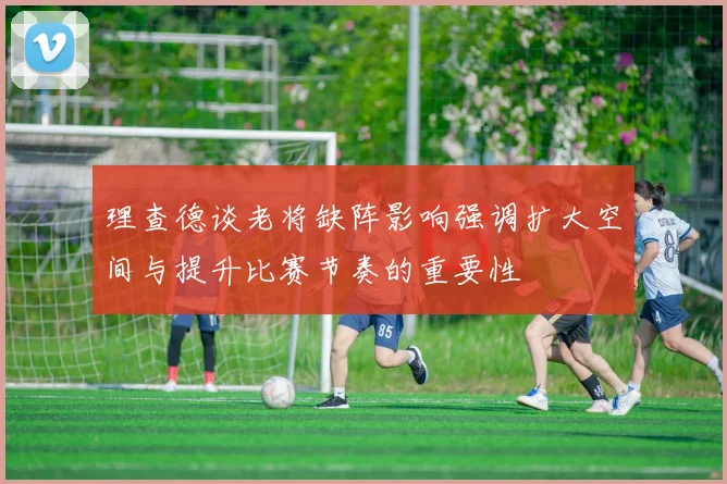 理查德谈老将缺阵影响强调扩大空间与提升比赛节奏的重要性