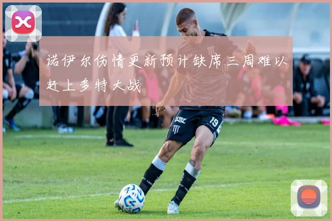 诺伊尔伤情更新预计缺席三周难以赶上多特大战