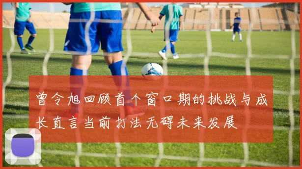 曾令旭回顾首个窗口期的挑战与成长直言当前打法无碍未来发展