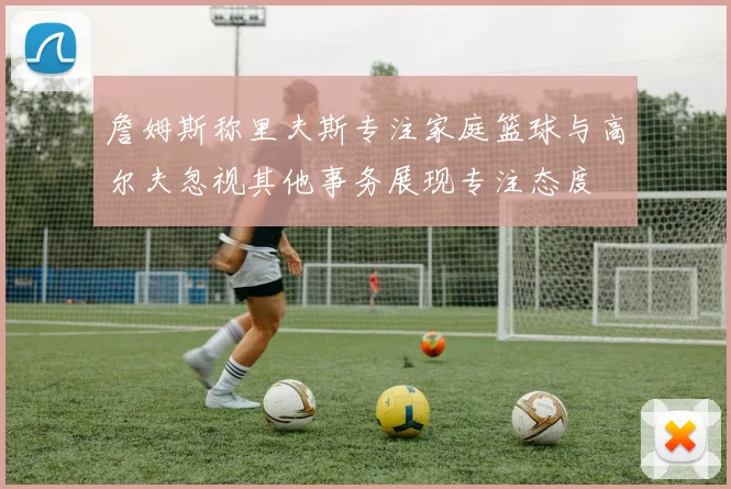 詹姆斯称里夫斯专注家庭篮球与高尔夫忽视其他事务展现专注态度