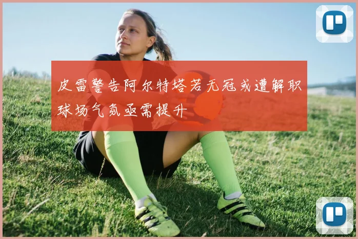 皮雷警告阿尔特塔若无冠或遭解职球场气氛亟需提升