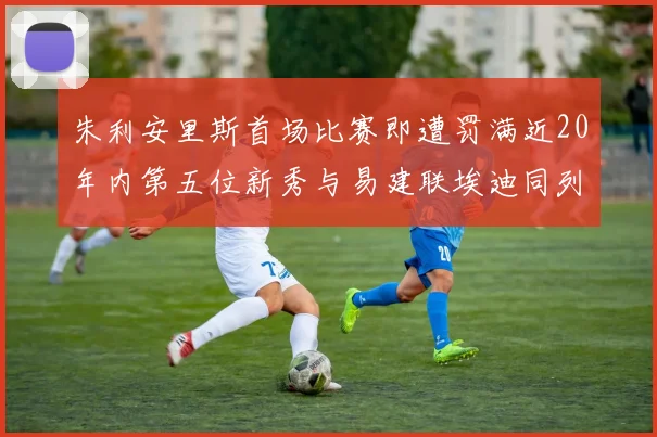 朱利安里斯首场比赛即遭罚满近20年内第五位新秀与易建联埃迪同列