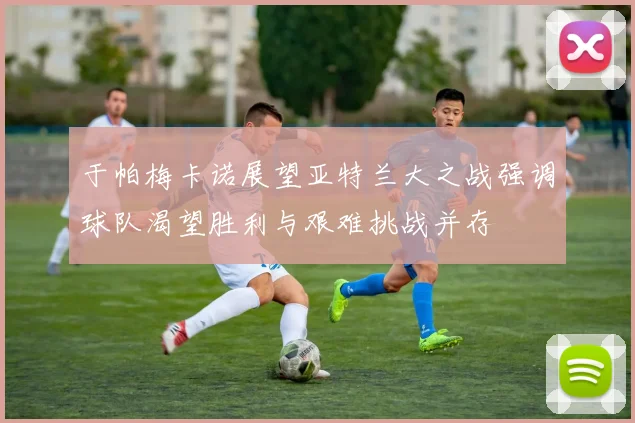 于帕梅卡诺展望亚特兰大之战强调球队渴望胜利与艰难挑战并存