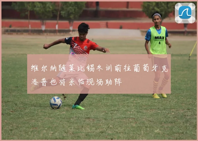 维尔纳随莱比锡冬训前往葡萄牙克洛普也将亲临现场助阵