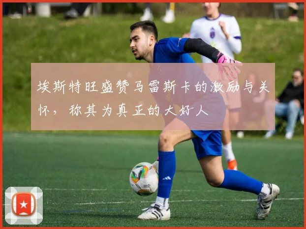 埃斯特旺盛赞马雷斯卡的激励与关怀，称其为真正的大好人
