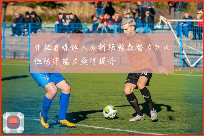开拓者媒体人分析杨瀚森潜力巨大但防守能力亟待提升