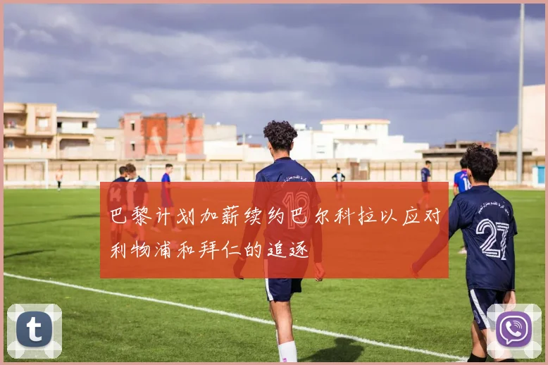 巴黎计划加薪续约巴尔科拉以应对利物浦和拜仁的追逐