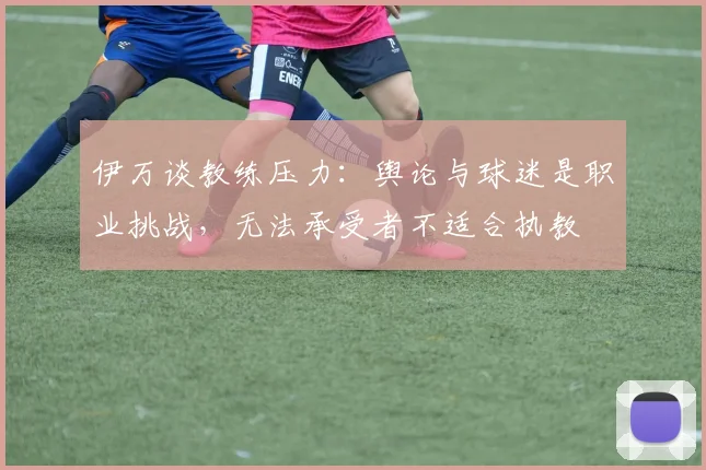 伊万谈教练压力：舆论与球迷是职业挑战，无法承受者不适合执教
