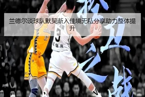 兰德尔谈球队默契渐入佳境无私分享助力整体提升